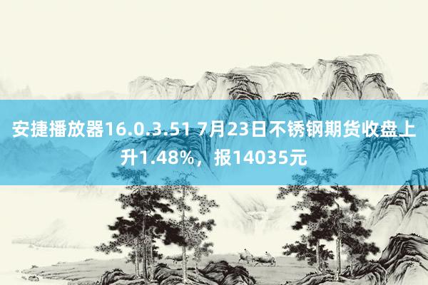 安捷播放器16.0.3.51 7月23日不锈钢期货收盘上升1.48%，报14035元
