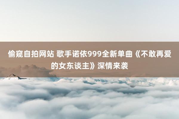 偷窥自拍网站 歌手诺依999全新单曲《不敢再爱的女东谈主》深情来袭