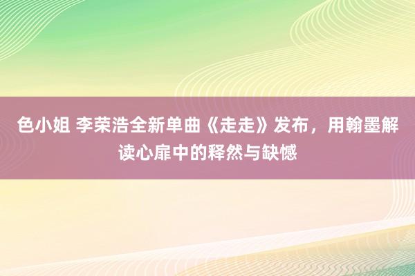 色小姐 李荣浩全新单曲《走走》发布，用翰墨解读心扉中的释然与缺憾