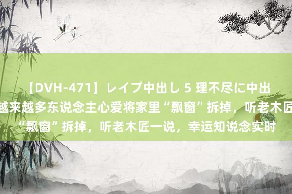【DVH-471】レイプ中出し 5 理不尽に中出しされた7人のギャル 越来越多东说念主心爱将家里“飘窗”拆掉，听老木匠一说，幸运知说念实时
