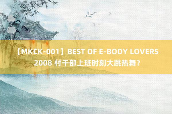 【MKCK-001】BEST OF E-BODY LOVERS 2008 村干部上班时刻大跳热舞？