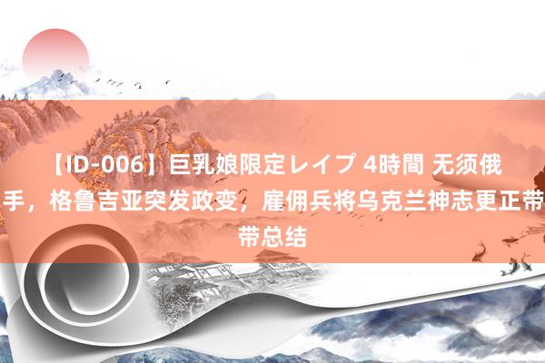 【ID-006】巨乳娘限定レイプ 4時間 无须俄军动手，格鲁吉亚突发政变，雇佣兵将乌克兰神志更正带总结