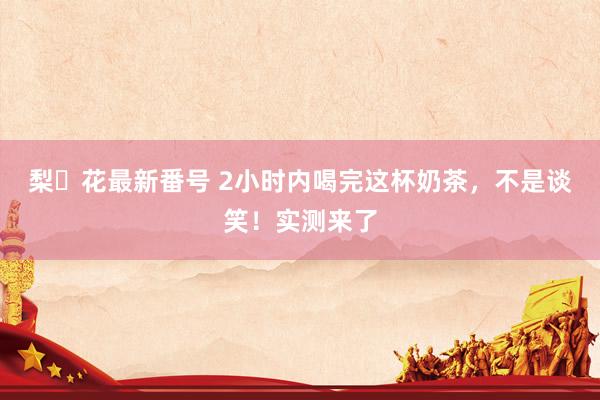 梨々花最新番号 2小时内喝完这杯奶茶，不是谈笑！实测来了
