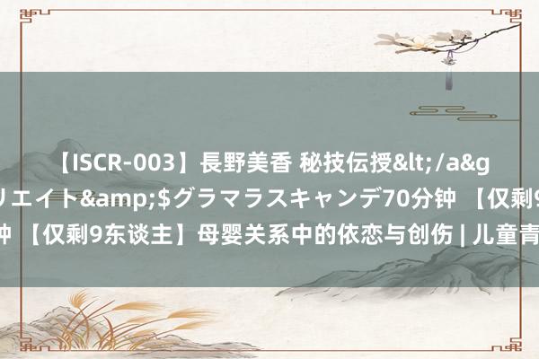【ISCR-003】長野美香 秘技伝授</a>2011-09-08SODクリエイト&$グラマラスキャンデ70分钟 【仅剩9东谈主】母婴关系中的依恋与创伤 | 儿童青少年精神分析2学