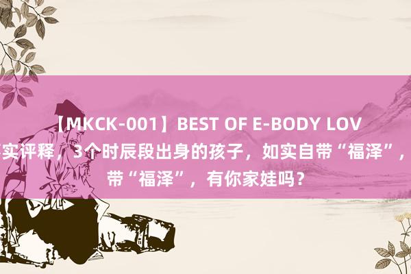 【MKCK-001】BEST OF E-BODY LOVERS 2008 事实评释，3个时辰段出身的孩子，如实自带“福泽”，有你家娃吗？