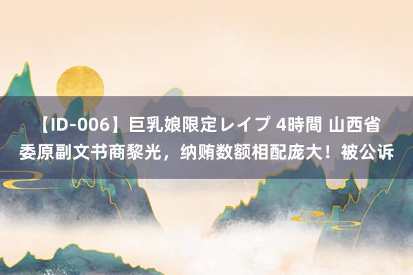 【ID-006】巨乳娘限定レイプ 4時間 山西省委原副文书商黎光，纳贿数额相配庞大！被公诉