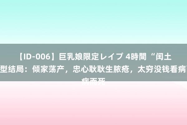 【ID-006】巨乳娘限定レイプ 4時間 “闰土”原型结局：倾家荡产，忠心耿耿生脓疮，太穷没钱看病而死