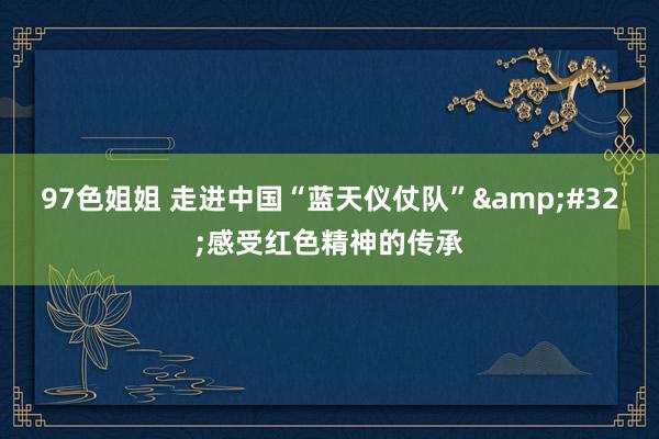 97色姐姐 走进中国“蓝天仪仗队”&#32;感受红色精神的传承