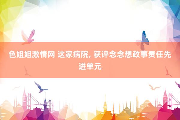 色姐姐激情网 这家病院, 获评念念想政事责任先进单元