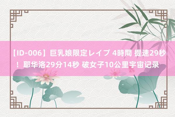 【ID-006】巨乳娘限定レイプ 4時間 提速29秒！耶华洛29分14秒 破女子10公里宇宙记录