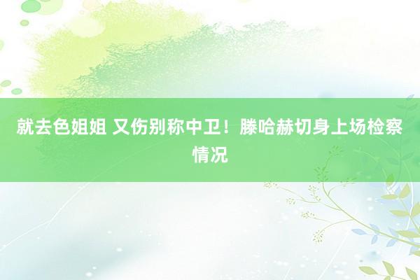 就去色姐姐 又伤别称中卫！滕哈赫切身上场检察情况