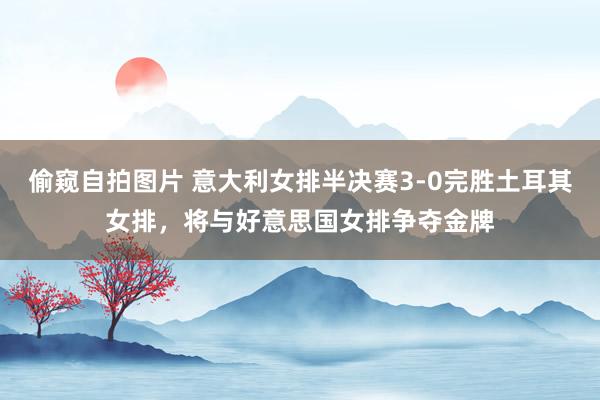 偷窥自拍图片 意大利女排半决赛3-0完胜土耳其女排，将与好意思国女排争夺金牌