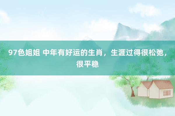 97色姐姐 中年有好运的生肖，生涯过得很松弛，很平稳
