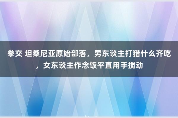 拳交 坦桑尼亚原始部落，男东谈主打猎什么齐吃，女东谈主作念饭平直用手搅动