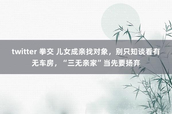 twitter 拳交 儿女成亲找对象，别只知谈看有无车房，“三无亲家”当先要扬弃