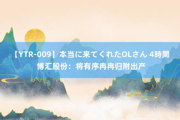 【YTR-009】本当に来てくれたOLさん 4時間 博汇股份：将有序冉冉归附出产
