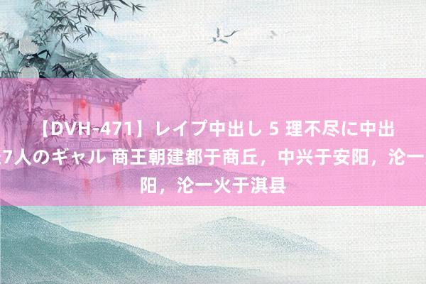 【DVH-471】レイプ中出し 5 理不尽に中出しされた7人のギャル 商王朝建都于商丘，中兴于安阳，沦一火于淇县