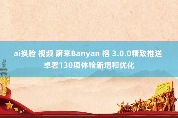 ai换脸 视频 蔚来Banyan 榕 3.0.0精致推送 卓著130项体验新增和优化