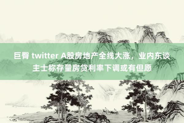 巨臀 twitter A股房地产全线大涨，业内东谈主士称存量房贷利率下调或有但愿