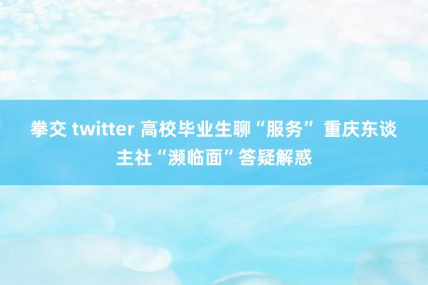 拳交 twitter 高校毕业生聊“服务” 重庆东谈主社“濒临面”答疑解惑