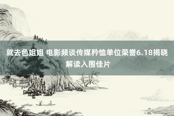 就去色姐姐 电影频谈传媒矜恤单位荣誉6.18揭晓 解读入围佳片