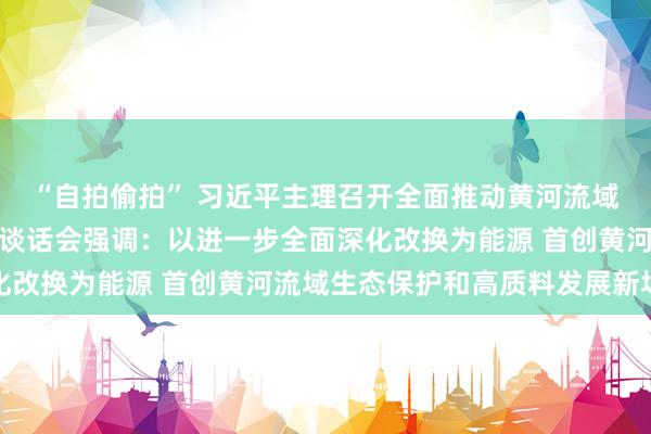 “自拍偷拍” 习近平主理召开全面推动黄河流域生态保护和高质料发展谈话会强调：以进一步全面深化改换为能源 首创黄河流域生态保护和高质料发展新场合