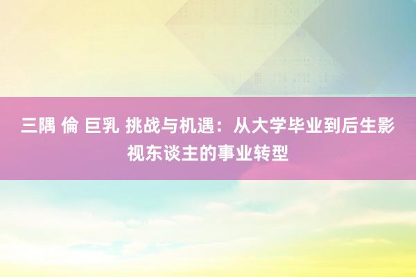 三隅 倫 巨乳 挑战与机遇：从大学毕业到后生影视东谈主的事业转型