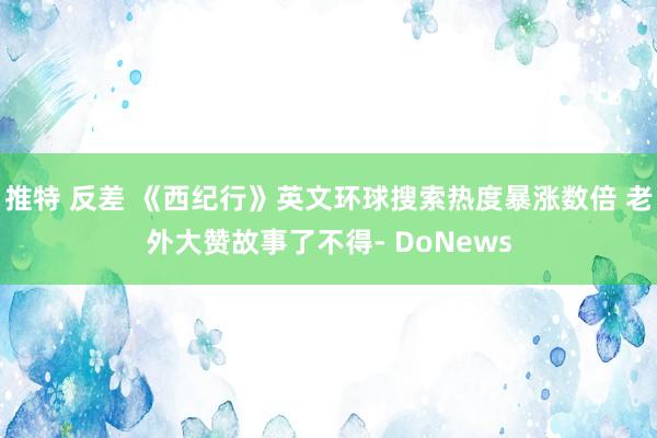 推特 反差 《西纪行》英文环球搜索热度暴涨数倍 老外大赞故事了不得- DoNews