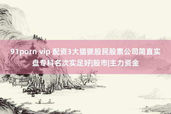 91porn vip 配资3大猖獗股民股票公司简直实盘专科名次实足好|股市|主力资金