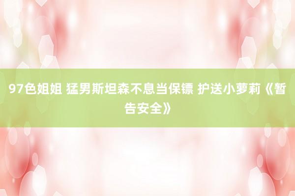 97色姐姐 猛男斯坦森不息当保镖 护送小萝莉《暂告安全》