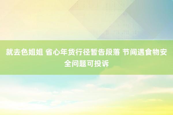 就去色姐姐 省心年货行径暂告段落 节间遇食物安全问题可投诉
