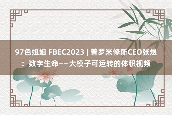 97色姐姐 FBEC2023 | 普罗米修斯CEO张煜：数字生命——大模子可运转的体积视频