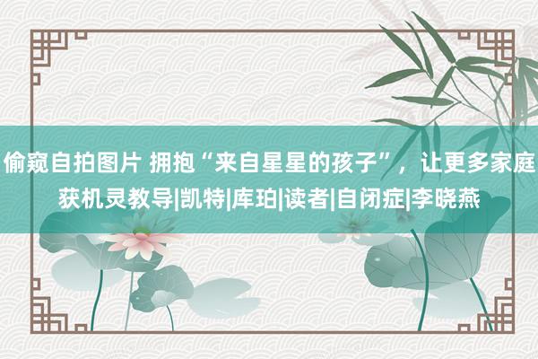 偷窥自拍图片 拥抱“来自星星的孩子”，让更多家庭获机灵教导|凯特|库珀|读者|自闭症|李晓燕
