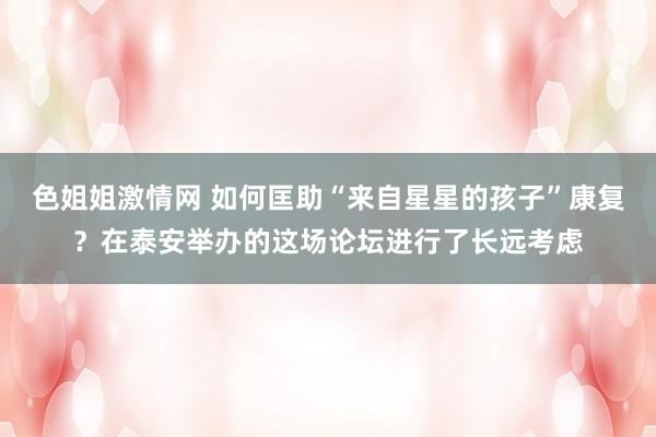 色姐姐激情网 如何匡助“来自星星的孩子”康复？在泰安举办的这场论坛进行了长远考虑