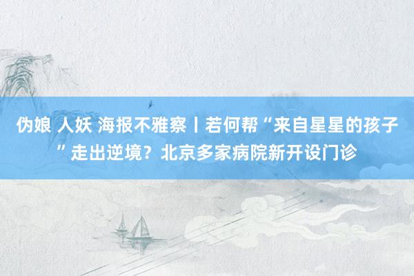 伪娘 人妖 海报不雅察丨若何帮“来自星星的孩子”走出逆境？北京多家病院新开设门诊