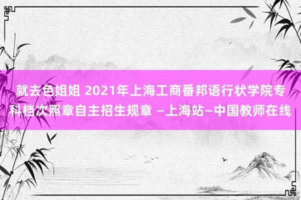 就去色姐姐 2021年上海工商番邦语行状学院专科档次照章自主招生规章 —上海站—中国教师在线