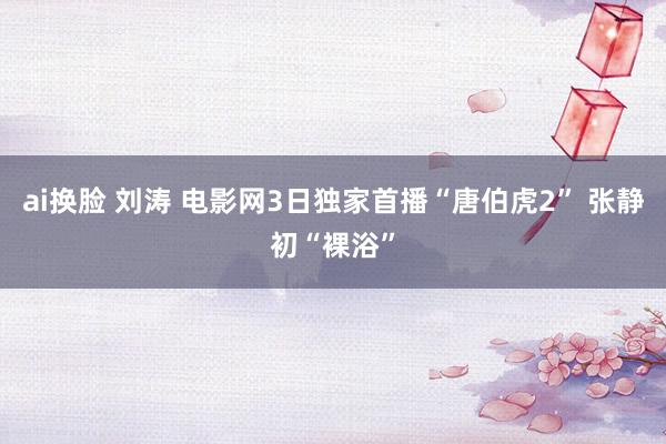 ai换脸 刘涛 电影网3日独家首播“唐伯虎2” 张静初“裸浴”