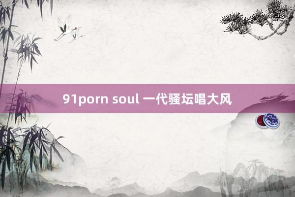 91porn soul 一代骚坛唱大风