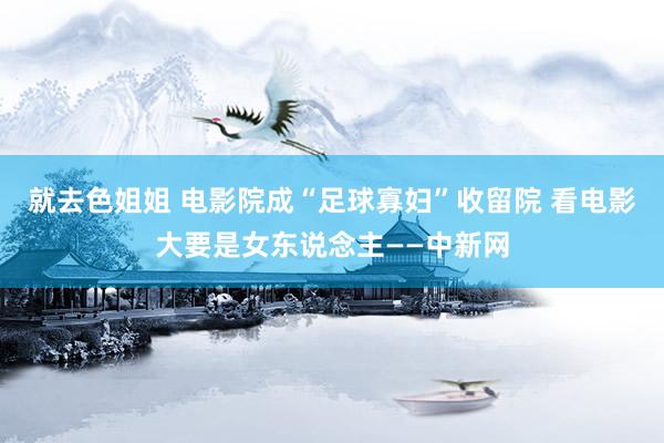 就去色姐姐 电影院成“足球寡妇”收留院 看电影大要是女东说念主——中新网