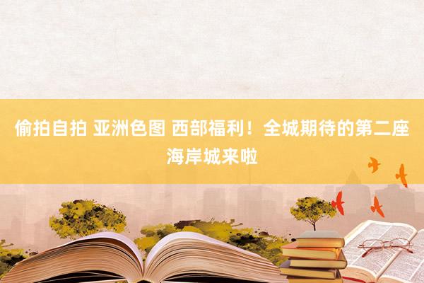 偷拍自拍 亚洲色图 西部福利！全城期待的第二座海岸城来啦