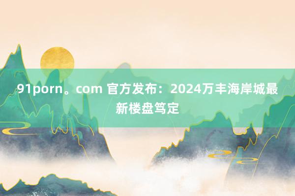 91porn。com 官方发布：2024万丰海岸城最新楼盘笃定