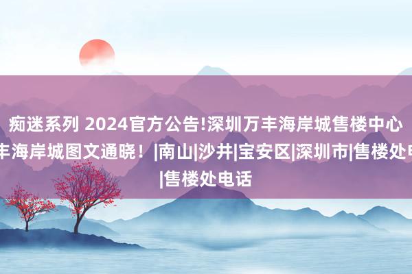 痴迷系列 2024官方公告!深圳万丰海岸城售楼中心|万丰海岸城图文通晓！|南山|沙井|宝安区|深圳市|售楼处电话