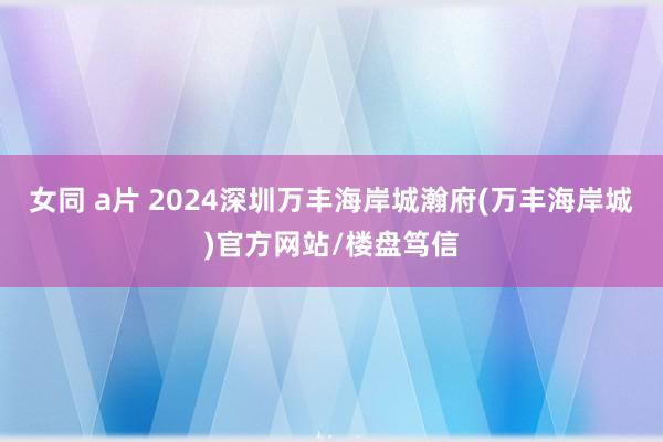 女同 a片 2024深圳万丰海岸城瀚府(万丰海岸城)官方网站/楼盘笃信