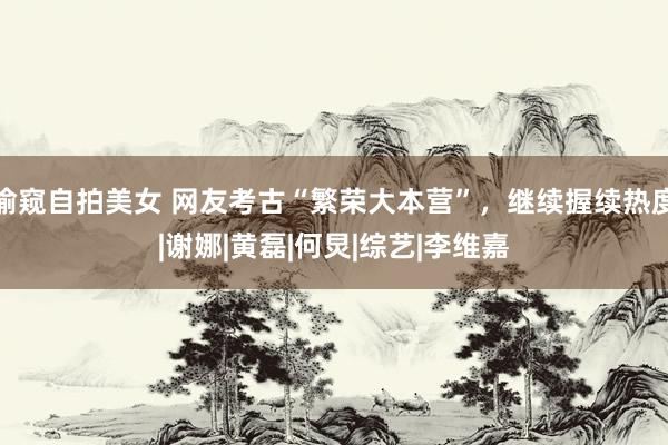 偷窥自拍美女 网友考古“繁荣大本营”，继续握续热度|谢娜|黄磊|何炅|综艺|李维嘉