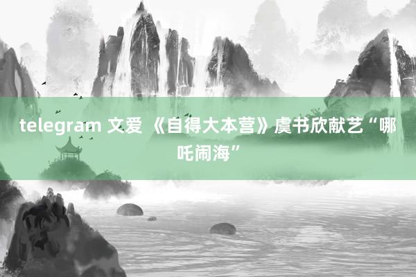 telegram 文爱 《自得大本营》虞书欣献艺“哪吒闹海”
