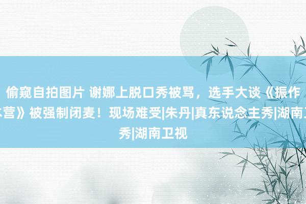 偷窥自拍图片 谢娜上脱口秀被骂，选手大谈《振作大本营》被强制闭麦！现场难受|朱丹|真东说念主秀|湖南卫视