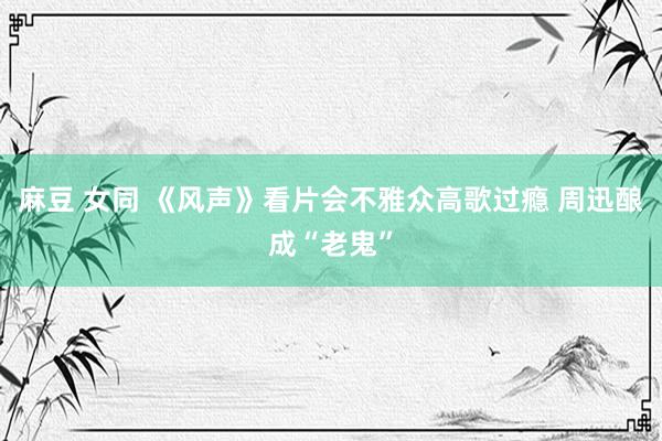 麻豆 女同 《风声》看片会不雅众高歌过瘾 周迅酿成“老鬼”