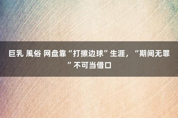 巨乳 風俗 网盘靠“打擦边球”生涯，“期间无罪”不可当借口