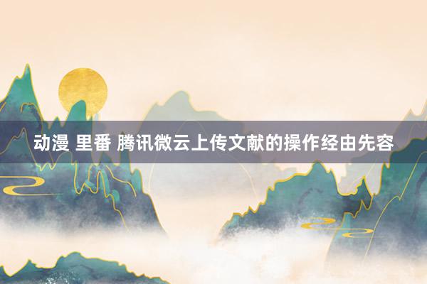 动漫 里番 腾讯微云上传文献的操作经由先容