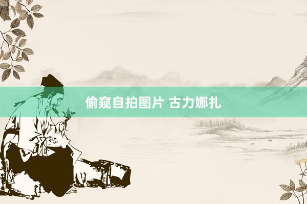 偷窥自拍图片 古力娜扎